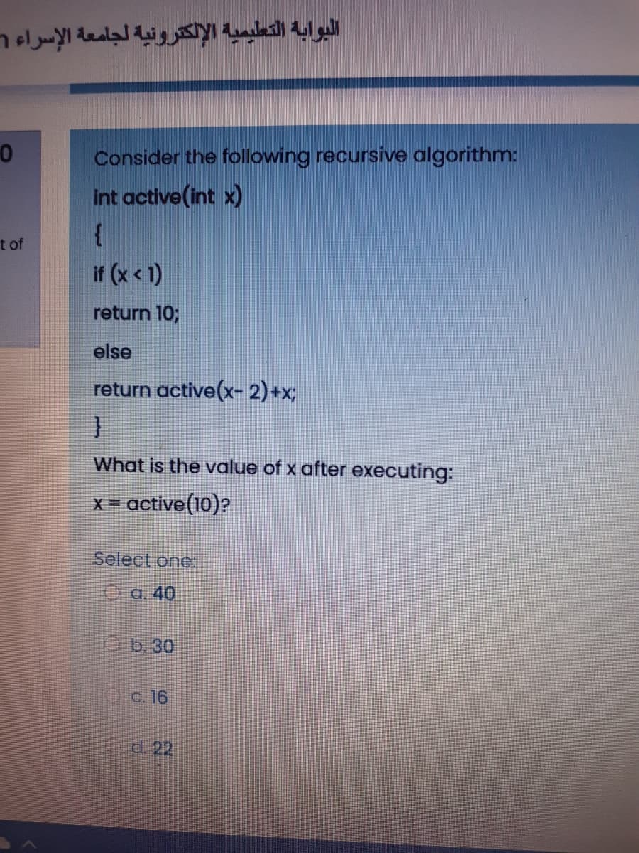 البوابة التطيمية الإلكترونية لجامعة الإسراء۱
Consider the following recursive algorithm:
int active(int x)
{
t of
if (x < 1)
return 10;
else
return active(x- 2)+x;
}
What is the value of x after executing:
x = active(10)?
Select one:
Oa. 40
Ob 30
Oc. 16
d. 22
