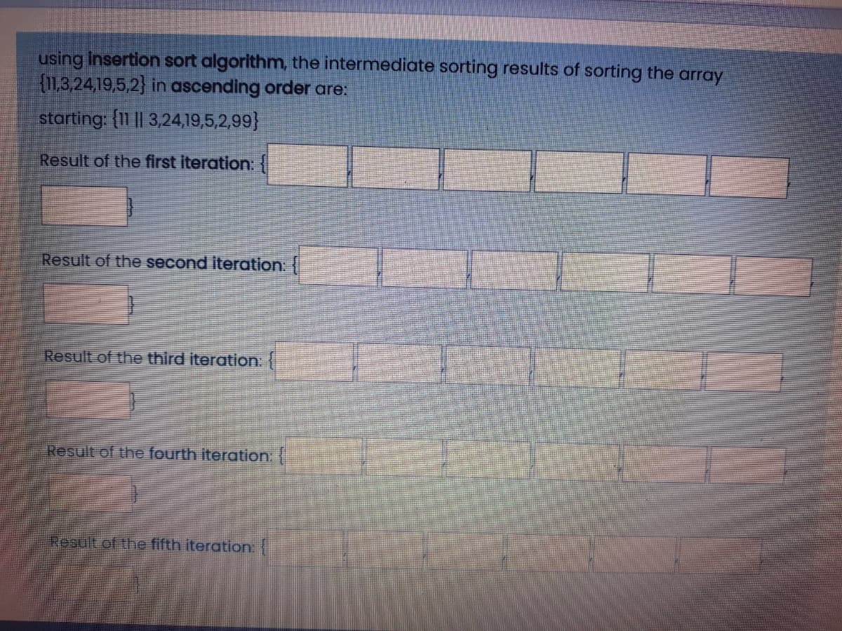 using Insertion sort algorithm, the intermediate sorting results of sorting the array
(11,3,24,19,5,2) in ascending order are:
starting: {11 || 3,24,19,5,2,99}
Result of the first iteration: {|
Result of the second iteration:
Result of the third iteration:
Result of the fourth iteration:
Result of the fifth iteration
