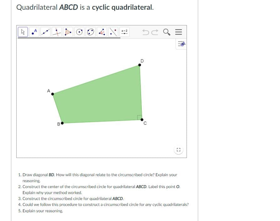 Quadrilateral ABCD is a cyclic quadrilateral.
A
1. Draw diagonal BD. How will this diagonal relate to the circumscribed circle? Explain your
reasoning.
2. Construct the center of the circumscribed circle for quadrilateral ABCD. Label this point O.
Explain why your method worked.
3. Construct the circumscribed circle for quadrilateral ABCD.
4. Could we follow this procedure to construct a circumscribed circle for any cyclic quadrilaterals?
5. Explain your reasoning.
