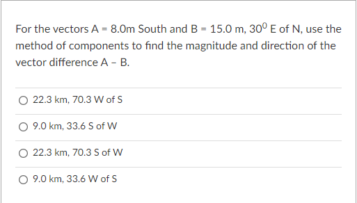For the vectors A = 8.0m South and B = 15.0 m, 30° E of N, use the
method of components to find the magnitude and direction of the
vector difference A - B.
22.3 km, 70.3 W of S
O 9.0 km, 33.6 S of W
22.3 km, 70.3 S of W
9.0 km, 33.6 W of S
