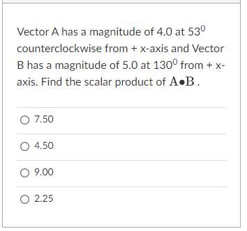 Vector A has a magnitude of 4.0 at 53°
counterclockwise from + x-axis and Vector
B has a magnitude of 5.0 at 1300 from + x-
axis. Find the scalar product of A•B.
O 7.50
O 4.50
O 9.00
O 2.25
