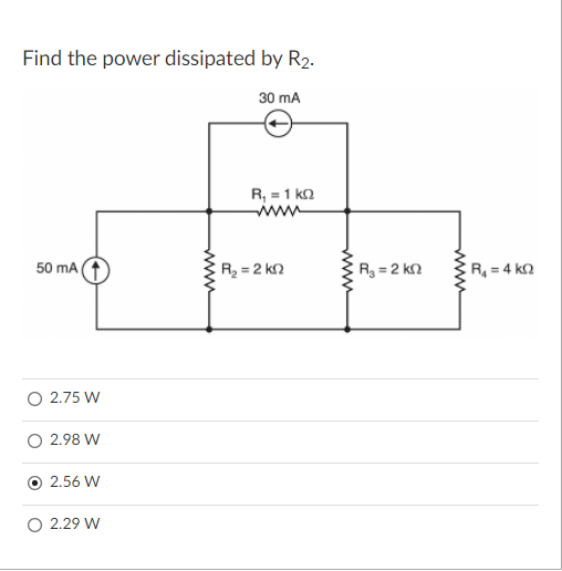 Find the power dissipated by R2.
30 mA
R, = 1 ka
www
50 mA
R = 2 kn
R3 = 2 k.
R = 4 k2
O 2.75 W
2.98 W
2.56 W
O 2.29 W
www
www
www

