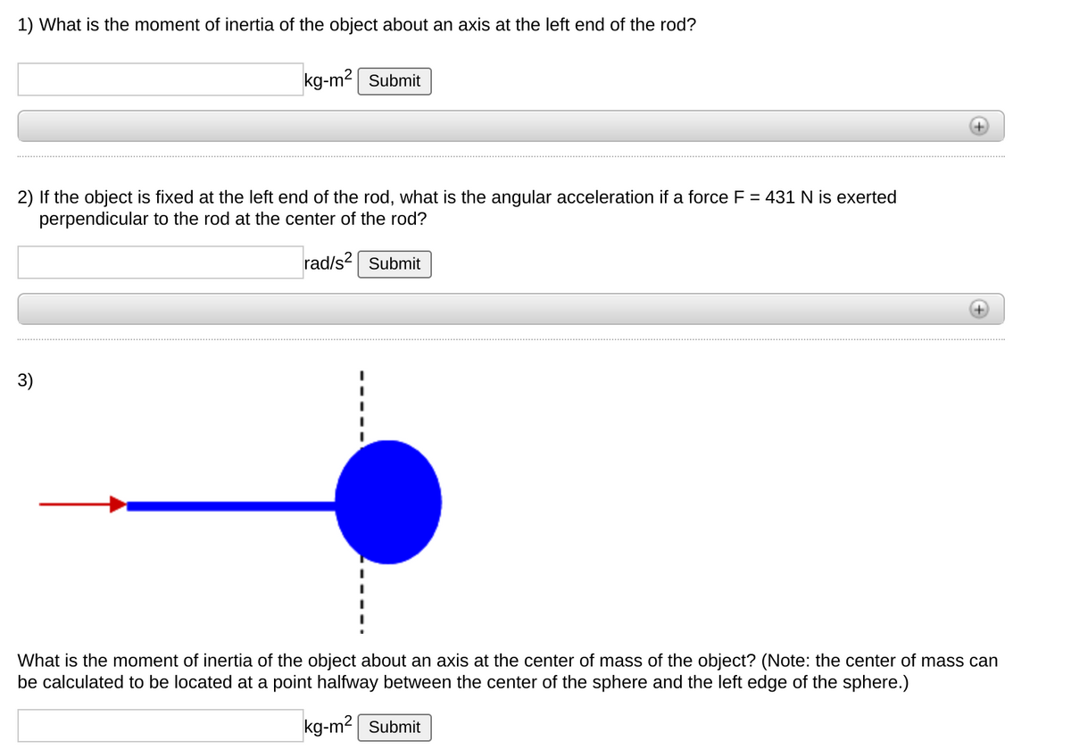1) What is the moment of inertia of the object about an axis at the left end of the rod?
kg-m2| Submit
2) If the object is fixed at the left end of the rod, what is the angular acceleration if a force F = 431 N is exerted
perpendicular to the rod at the center of the rod?
rad/s? Submit
3)
What is the moment of inertia of the object about an axis at the center of mass of the object? (Note: the center of mass can
be calculated to be located at a point halfway between the center of the sphere and the left edge of the sphere.)
kg-m2 Submit
