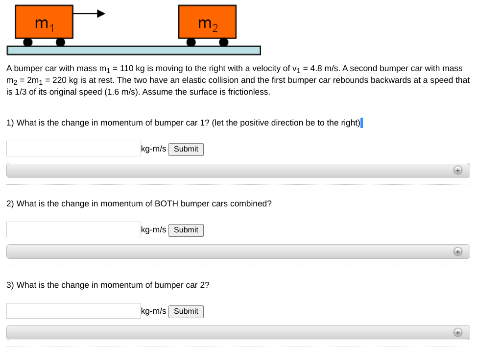 m1
m2
A bumper car with mass m, = 110 kg is moving to the right with a velocity of v1 = 4.8 m/s. A second bumper car with mass
m, = 2m, = 220 kg is at rest. The two have an elastic collision and the first bumper car rebounds backwards at a speed that
is 1/3 of its original speed (1.6 m/s). Assume the surface is frictionless.
1) What is the change in momentum of bumper car 1? (let the positive direction be to the right)
kg-m/s Submit
+
2) What is the change in momentum of BOTH bumper cars combined?
kg-m/s Submit
3) What is the change in momentum of bumper car 2?
kg-m/s Submit
