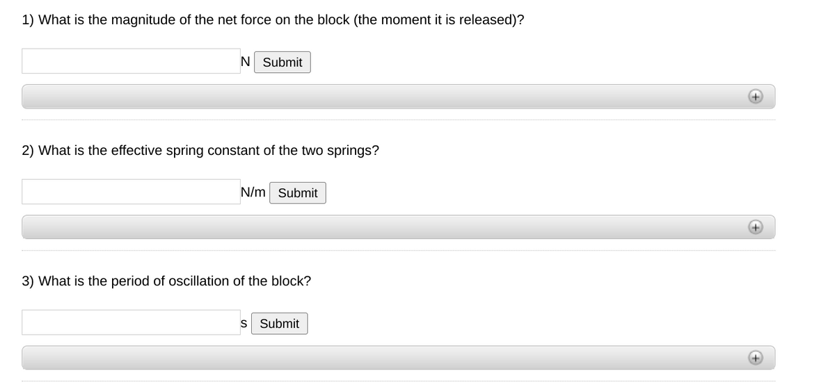 1) What is the magnitude of the net force on the block (the moment it is released)?
N Submit
2) What is the effective spring constant of the two springs?
N/m Submit
3) What is the period of oscillation of the block?
Submit
