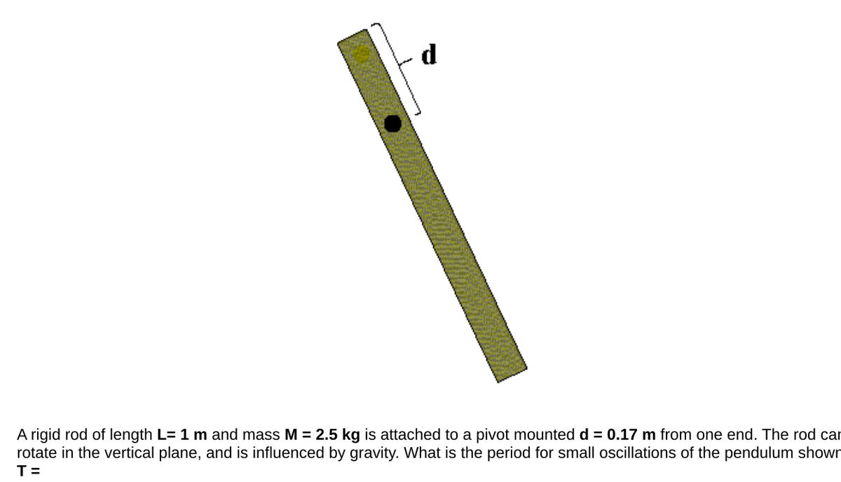 A rigid rod of length L= 1 m and mass M = 2.5 kg is attached to a pivot mounted d = 0.17 m from one end. The rod car
rotate in the vertical plane, and is influenced by gravity. What is the period for small oscillations of the pendulum shown
T=
