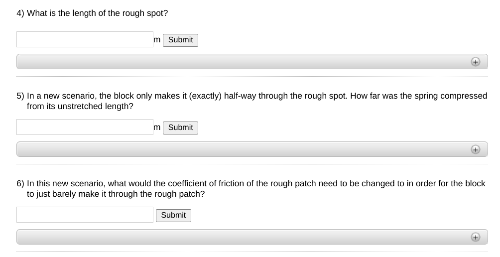 4) What is the length of the rough spot?
Submit
+
5) In a new scenario, the block only makes it (exactly) half-way through the rough spot. How far was the spring compressed
from its unstretched length?
Submit
+
6) In this new scenario, what would the coefficient of friction of the rough patch need to be changed to in order for the block
to just barely make it through the rough patch?
Submit
