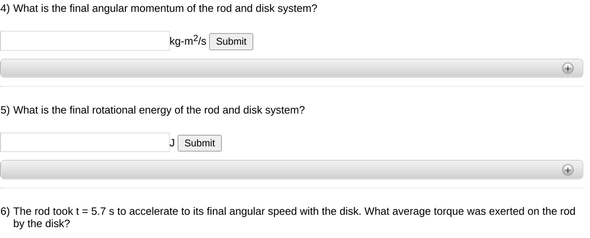 4) What is the final angular momentum of the rod and disk system?
kg-m2/s Submit
5) What is the final rotational energy of the rod and disk system?
J Submit
6) The rod tookt = 5.7 s to accelerate to its final angular speed with the disk. What average torque was exerted on
by the disk?
