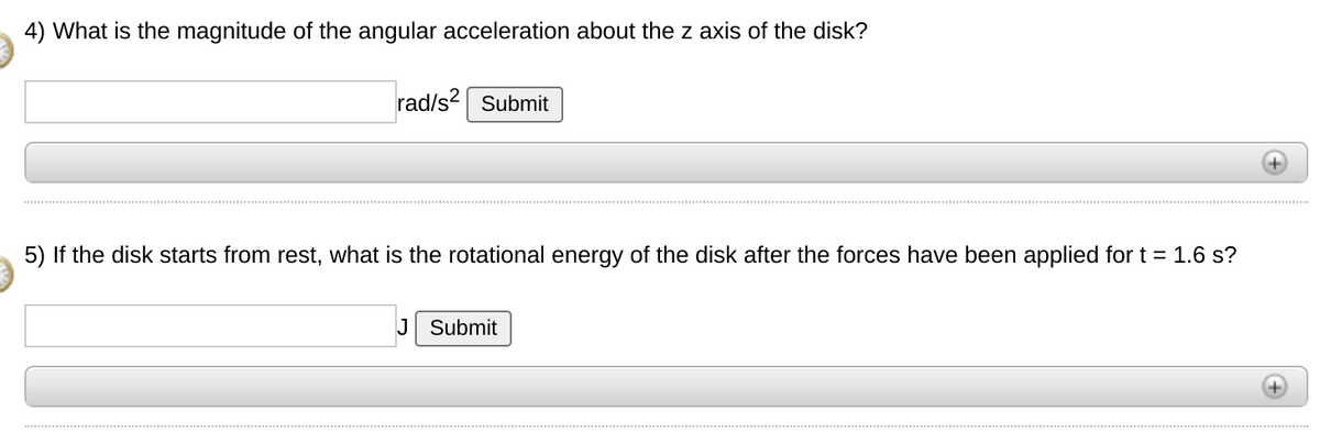 4) What is the magnitude of the angular acceleration about the z axis of the disk?
rad/s? Submit
5) If the disk starts from rest, what is the rotational energy of the disk after the forces have been applied fort = 1.6 s?
J Submit

