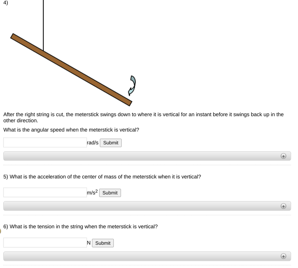 4)
After the right string is cut, the meterstick swings down to where it is vertical for an instant before it swings back up in the
other direction.
What is the angular speed when the meterstick is vertical?
rad/s Submit
5) What is the acceleration of the center of mass of the meterstick when it is vertical?
m/s? Submit
6) What is the tension in the string when the meterstick is vertical?
N Submit
