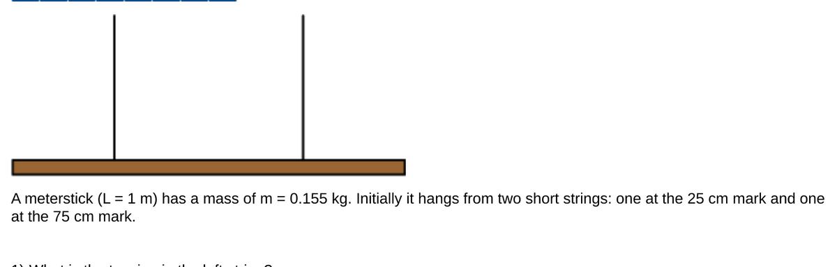 A meterstick (L = 1 m) has a mass of m = 0.155 kg. Initially it hangs from two short strings: one at the 25 cm mark and one
at the 75 cm mark.
