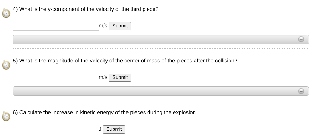 4) What is the y-component of the velocity of the third piece?
m/s Submit
5) What is the magnitude of the velocity of the center of mass of the pieces after the collision?
m/s Submit
6) Calculate the increase in kinetic energy of the pieces during the explosion.
J Submit
