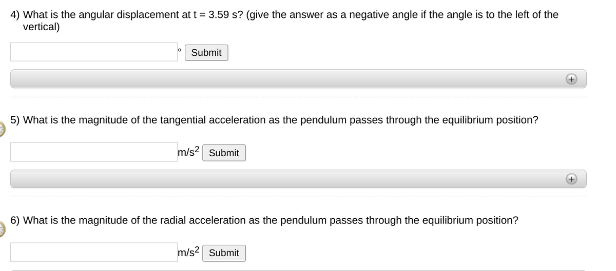 4) What is the angular displacement at t = 3.59 s? (give the answer as a negative angle if the angle is to the left of the
vertical)
Submit
5) What is the magnitude of the tangential acceleration as the pendulum passes through the equilibrium position?
m/s2 Submit
+)
6) What is the magnitude of the radial acceleration as the pendulum passes through the equilibrium position?
m/s2 Submit
