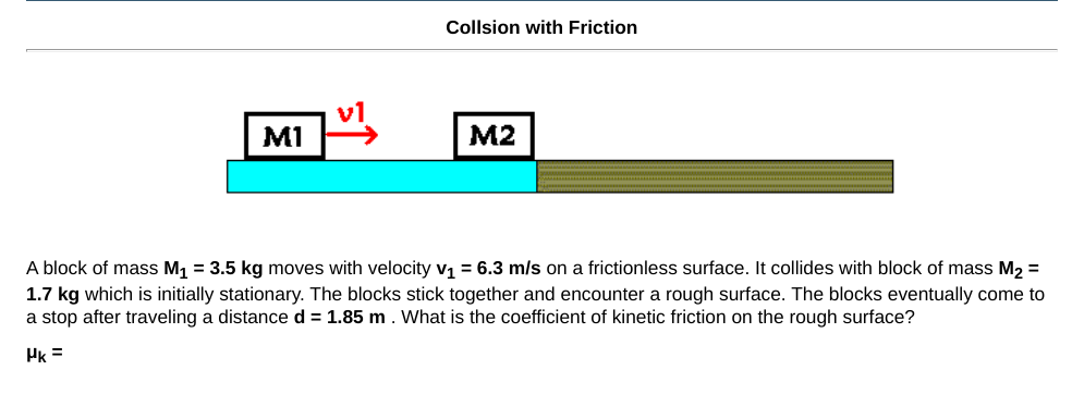 Collsion with Friction
v1
MI
M2
A block of mass M, = 3.5 kg moves with velocity v1 = 6.3 m/s on a frictionless surface. It collides with block of mass M2 =
1.7 kg which is initially stationary. The blocks stick together and encounter a rough surface. The blocks eventually come to
a stop after traveling a distance d = 1.85 m. What is the coefficient of kinetic friction on the rough surface?
Pk =
