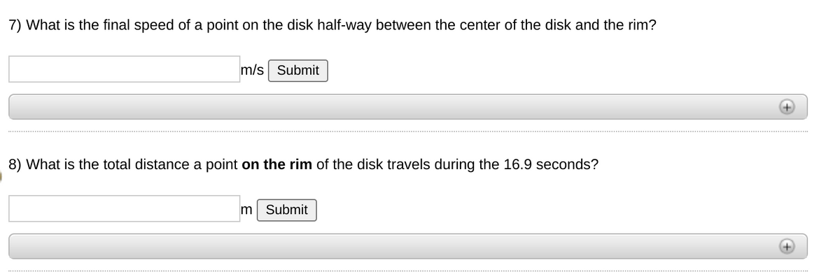 7) What is the final speed of a point on the disk half-way between the center of the disk and the rim?
m/s Submit
8) What is the total distance a point on the rim of the disk travels during the 16.9 seconds?
m Submit
