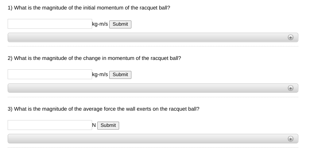 1) What is the magnitude of the initial momentum of the racquet ball?
kg-m/s Submit
2) What is the magnitude of the change in momentum of the racquet ball?
kg-m/s Submit
+
3) What is the magnitude of the average force the wall exerts on the racquet ball?
N Submit
