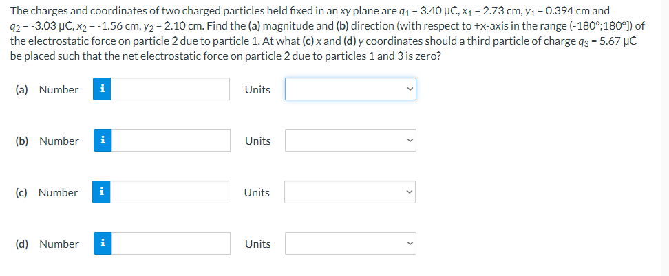 The charges and coordinates of two charged particles held fixed in an xy plane are q1= 3.40 µC, x1 = 2.73 cm, y1 = 0.394 cm and
92 = -3.03 µC, x2 = -1.56 cm, y2 = 2.10 cm. Find the (a) magnitude and (b) direction (with respect to +x-axis in the range (-180°:180°]) of
the electrostatic force on particle 2 due to particle 1. At what (c) x and (d) y coordinates should a third particle of charge q3 = 5.67 µC
be placed such that the net electrostatic force on particle 2 due to particles 1 and 3 is zero?
(a) Number
i
Units
(b) Number
i
Units
(c) Number
i
Units
(d) Number
i
Units
