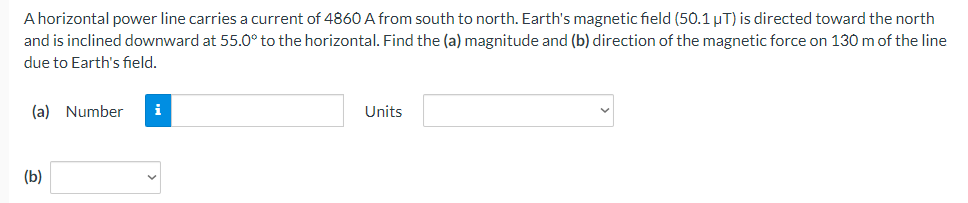A horizontal power line carries a current of 4860 A from south to north. Earth's magnetic field (50.1 µT) is directed toward the north
and is inclined downward at 55.0° to the horizontal. Find the (a) magnitude and (b) direction of the magnetic force on 130 m of the line
due to Earth's field.
(a) Number
i
Units
(b)
