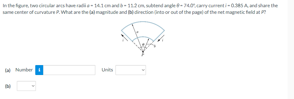 In the figure, two circular arcs have radii a = 14.1 cm and b = 11.2 cm, subtend angle 0 = 74.0°, carry current i = 0.385 A, and share the
same center of curvature P. What are the (a) magnitude and (b) direction (into or out of the page) of the net magnetic field at P?
(a) Number i
Units
(b)
