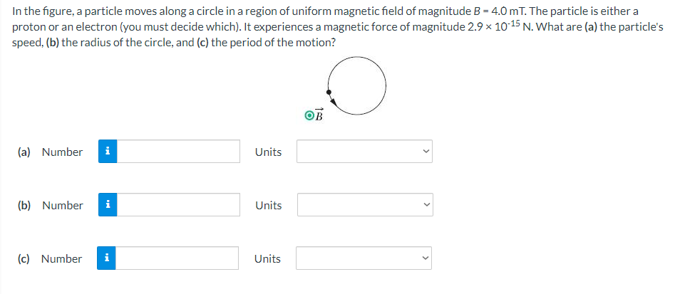 In the figure, a particle moves along a circle in a region of uniform magnetic field of magnitude B = 4.0 mT. The particle is either a
proton or an electron (you must decide which). It experiences a magnetic force of magnitude 2.9 x 10-15 N. What are (a) the particle's
speed, (b) the radius of the circle, and (c) the period of the motion?
OB
(a) Number
i
Units
(b) Number
i
Units
(c) Number
i
Units
>
>
