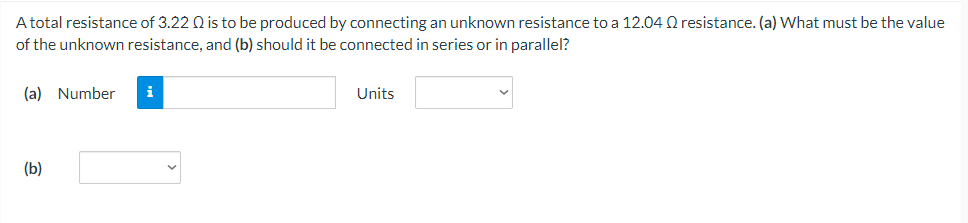 A total resistance of 3.22 Q is to be produced by connecting an unknown resistance to a 12.04 Q resistance. (a) What must be the value
of the unknown resistance, and (b) should it be connected in series or in parallel?
(a) Number
i
Units
(b)
