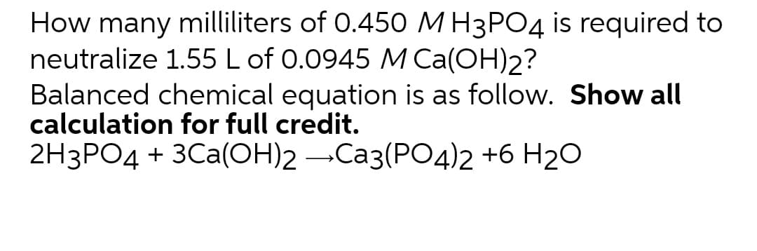 How many milliliters of 0.450 MH3PO4 is required to
neutralize 1.55 L of 0.0945 M Ca(OH)2?
Balanced chemical equation is as follow. Show all
calculation for full credit.
2H3PO4 + 3Ca(OH)2 -Ca3(PO4)2 +6 H2O
