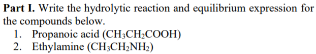 Part I. Write the hydrolytic reaction and equilibrium expression for
the compounds below.
1. Propanoic acid (CH3CH2COOH)
2. Ethylamine (CH;CH2NH2)

