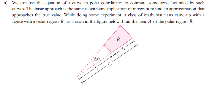 a). We can use the equation of a curve in polar coordinates to compute some areas bounded by such
curves. The basic approach is the same as with any application of integration: find an approximation that
approaches the true value. While doing some experiment, a class of mathematicians came up with a
figure with a polar region R, as shown in the figure below. Find the area A of the polar region R.
R
