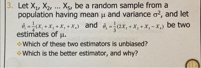 3. Let X, X2, .. X5, be a random sample from a
population having mean u and variance o?, and let
ô, =(x, + X, + X, + X,) and ô, =(2x, + X, + X, - X,) be two
estimates of u.
* Which of these two estimators is unbiased?
* Which is the better estimator, and why?
%3D
