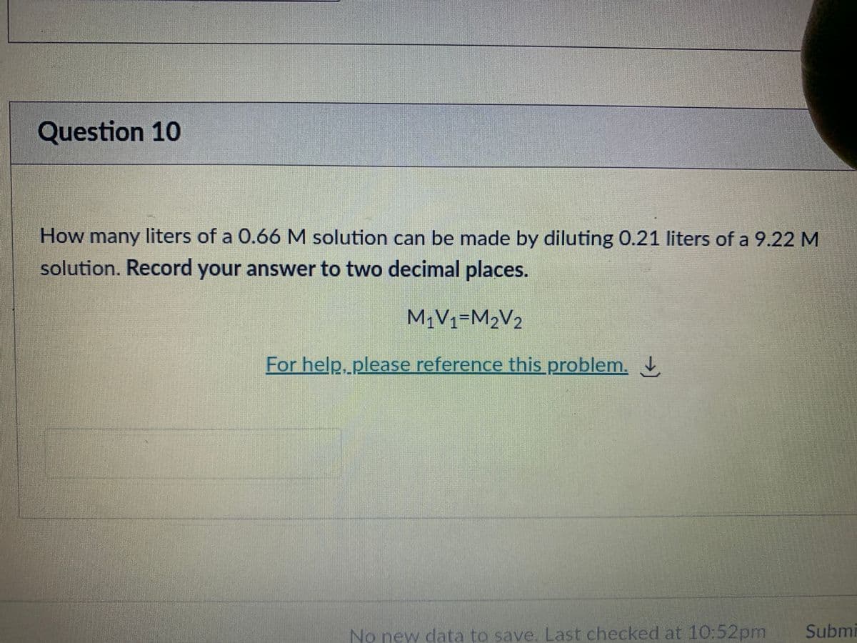 Question 10
How many liters of a 0.66 M solution can be made by diluting 0.21 liters of a 9.22 M
solution. Record your answer to two decimal places.
M¡V1=M2V2
For help, please reference this problem.
No new data to save. Last checked at 10:52pm
Submi
