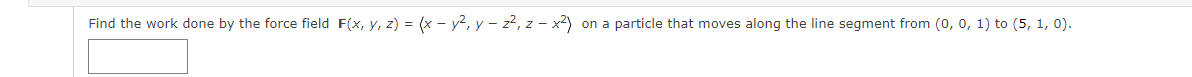 Find the work done by the force field F(x, y, z) = (x - y², y – z², z – x2) on a particle that moves along the line segment from (o, 0, 1) to (5, 1, 0).
