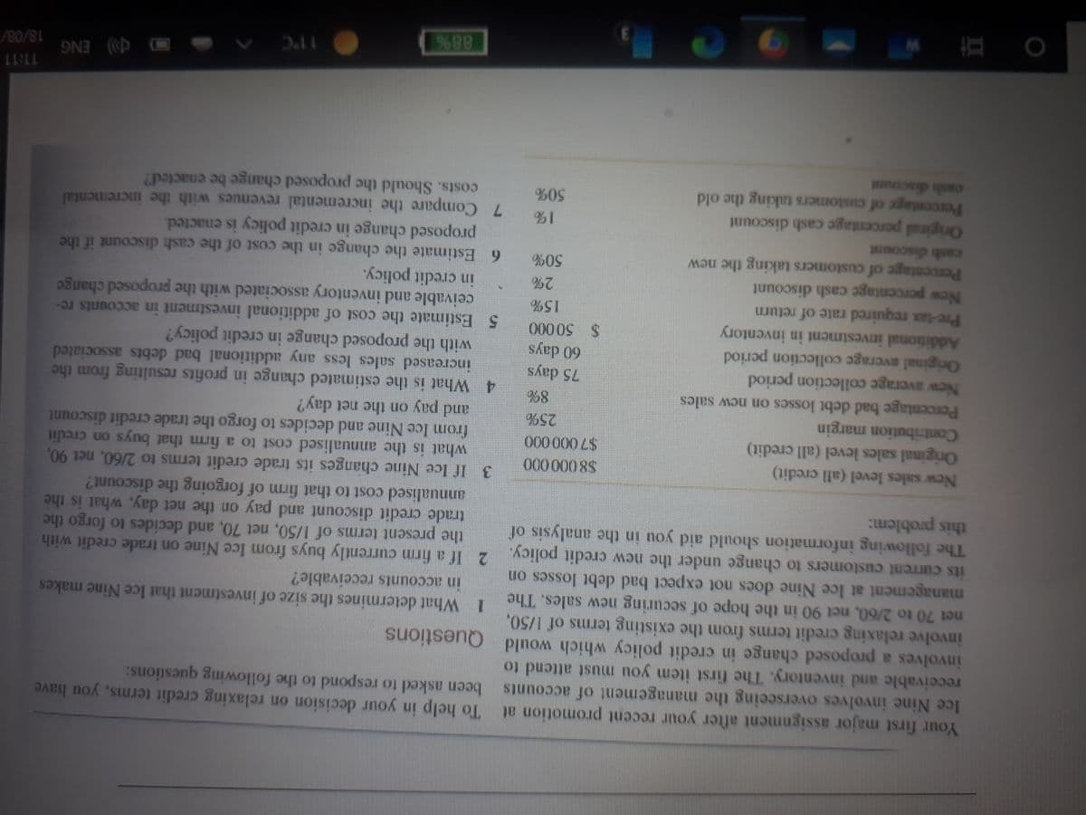To help in your decision on relaxing credit terms, you have
been asked to respond to the following questions:
Your first major assignment after your recent promotion at
Ice Nine involves overseeing the management of accounts
receivable and inventory. The first item you must attend to
involves a proposed change in credit policy which would Questions
involve relaxing credit terms from the existing terms of 1/50,
net 70 to 2/60, net 90 in the hope of securing new sales. The What determines the size of investment that Ice Nine makes
management at Ice Nine docs not expect bad debt losses on
its current customers to change under the new credit policy. 2 If a firm currently buys from Ice Nine on trade credit with
The following information should aid you in the analysis of
this problem:
in accounts rcceivable?
the present terms of 1/50, net 70, and decides to forgo the
trade credit discount and pay on the net day, what is the
annualised cost to that firm of forgoing the discount?
3 If Ice Nine changes its trade credit terms to 2/60, net 90,
what is the annualised cost to a firm that buys on credit
from Ice Nine and decides to forgo the trade credit discount
and pay on the net day?
New sales level (all credit)
Original sales level (all credit)
Contribution margin
Percentage bad debt losses on new sales
New average collection period
Original average collection period
Additional investment in inventory
Pre-tax required rate of return
New percentage cash discount
Percentage of customers taking the new
cash discount
00 0 0008
25%
8%
4 What is the estimated change in profits resulting from the
75 days
60 days
increased sales less any additional bad debts associated
with the proposed change in credit policy?
5 Estimate the cost of additional investment in accounts re-
000 0 00
ceivable and inventory associated with the proposed change
in credit policy.
6 Estimate the change in the cost of the cash discount if the
proposed change in credit policy is enacted.
2%
%0%
Original percentage cash discount
Percentage of customers taking the old
cash discou
1%
7 Compare the incremental revenues with the ineremental
50%
costs. Should the proposed change be enacted?
11:11
18/08/
Q) ENG
11"C
88%
直
