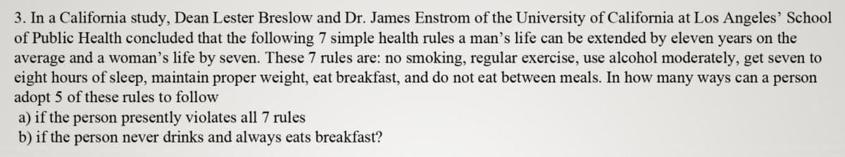 3. In a California study, Dean Lester Breslow and Dr. James Enstrom of the University of California at Los Angeles' School
of Public Health concluded that the following 7 simple health rules a man's life can be extended by eleven years on the
average and a woman's life by seven. These 7 rules are: no smoking, regular exercise, use alcohol moderately, get seven to
eight hours of sleep, maintain proper weight, eat breakfast, and do not eat between meals. In how many ways can a person
adopt 5 of these rules to follow
a) if the person presently violates all 7 rules
b) if the person never drinks and always eats breakfast?
