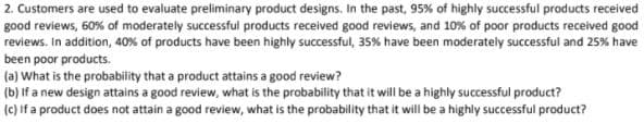 2. Customers are used to evaluate preliminary product designs. In the past, 95% of highly successful products received
good reviews, 60% of moderately successful products received good reviews, and 10% of poor products received good
reviews. In addition, 40% of products have been highly successful, 35% have been moderately successful and 25% have
been poor products.
(a) What is the probability that a product attains a good review?
(b) If a new design attains a good review, what is the probability that it will be a highly successful product?
(c) If a product does not attain a good review, what is the probability that it will be a highly successful product?
