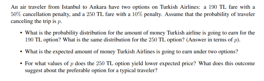 An air traveler from Istanbul to Ankara have two options on Turkish Airlines: a 190 TL fare with a
50% cancellation penalty, and a 250 TL fare with a 10% penalty. Assume that the probability of traveler
canceling the trip is p.
• What is the probability distribution for the amount of money Turkish airline is going to earn for the
190 TL option? What is the same distribution for the 250 TL option? (Answer in terms of p).
• What is the expected amount of money Turkish Airlines is going to earn under two options?
• For what values of p does the 250 TL option yield lower expected price? What does this outcome
suggest about the preferable option for a typical traveler?
