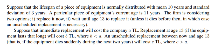 Suppose that the lifespan of a piece of equipment is normally distributed with mean 10 years and standard
deviation of 3 years. A particular piece of equipment's current age is 11 years. The firm is considering
two options; i) replace it now, ii) wait until age 13 to replace it (unless it dies before then, in which case
an unscheduled replacement is necessary).
Suppose that immediate replacement will cost the company a TL. Replacement at age 13 (if the equip-
ment lasts that long) will cost b TL, where b < a. An unscheduled replacement between now and age 13
(that is, if the equipment dies suddenly during the next two years) will cost c TL, where c > a.
