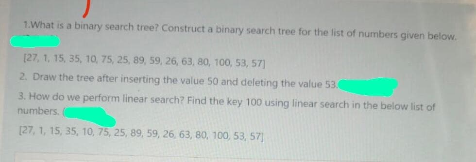 1.What is a binary search tree? Construct a binary search tree for the list of numbers given below.
[27, 1, 15, 35, 10, 75, 25, 89, 59, 26, 63, 80, 100, 53, 57]
2. Draw the tree after inserting the value 50 and deleting the value 53.0
3. How do we perform linear search? Find the key 100 using linear search in the below list of
numbers.
[27, 1, 15, 35, 10, 75, 25, 89, 59, 26, 63, 80, 100, 53, 57]

