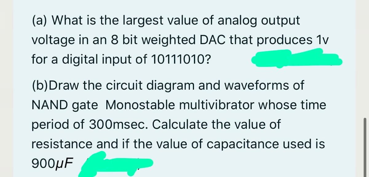 (a) What is the largest value of analog output
voltage in an 8 bit weighted DAC that produces 1v
for a digital input of 10111010?
(b)Draw the circuit diagram and waveforms of
NAND gate Monostable multivibrator whose time
period of 30Omsec. Calculate the value of
resistance and if the value of capacitance used is
900μF

