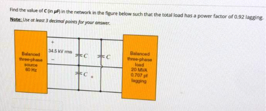 Find the value of C (in uF in the network in the figure below such that the total load has a power factor of 0.92 lagging
Note: Use at least 3 decimal points for your answer.
Balanced
three-phase
load
20 MVA
0.707 pf
lagging
34.5 kV ms
木C
Balanced
three-phase
source
60 Hz
キC

