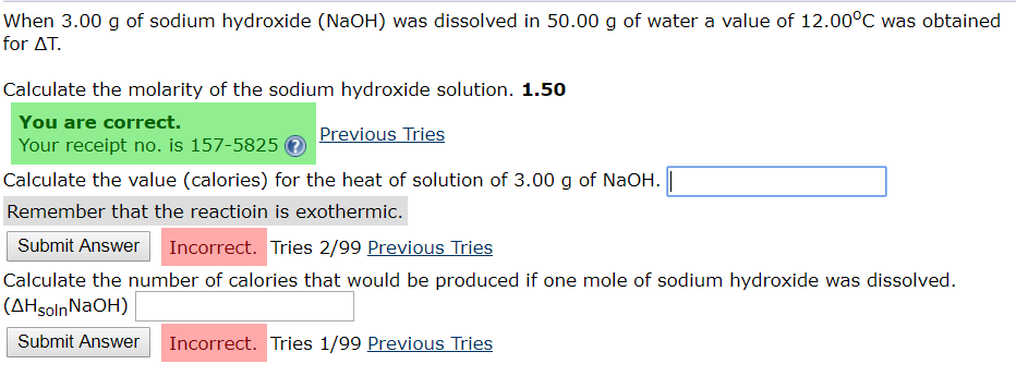 When 3.00 g of sodium hydroxide (NaOH) was dissolved in 50.00 g of water a value of 12.00°C was obtained
for AT
Calculate the molarity of the sodium hydroxide solution. 1.50
You are correct.
Previous Tries
Your receipt no. is 157-5825
Calculate the value (calories) for the heat of solution of 3.00 g of NaOH.
Remember that the reactioin is exothermic.
Incorrect. Tries 2/99 Previous Tries
Submit Answer
Calculate the number of calories that would be produced if one mole of sodium hydroxide was dissolved
(AHsolnNaOH)
Incorrect. Tries 1/99 Previous Tries
Submit Answer
