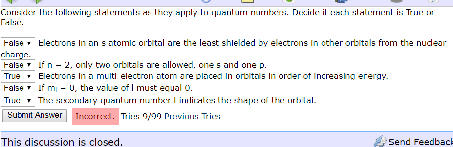Consider the following statements as they apply to quantum numbers. Decide if each statement is True or
False
False Electrons in an s atomic orbital are the least shielded by electrons in other orbitals from the nuclear
charge.
False
2, only two orbitals are allowed, ones and one p
Electrons in a multi-electron atom are placed in orbitals in order of increasing energy
If m
The secondary quantum number I indicates the shape of the orbital.
If n
True
0, the value of I must equal 0.
False
True
Incorrect. Tries 9/99 Previous Tries
Submit Answer
This discussion is closed.
Send Feedback
