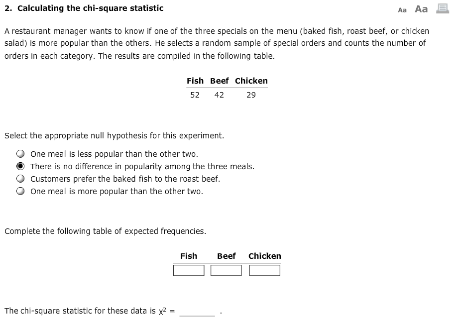 A restaurant manager wants to know if one of the three specials on the menu (baked fish, roast beef, or chicken
salad) is more popular than the others. He selects a random sample of special orders and counts the number of
orders in each category. The results are compiled in the following table.
Fish Beef Chicken
52
42
29
Select the appropriate null hypothesis for this experiment.
One meal is less popular than the other two.
There is no difference in popularity among the three meals.
Customers prefer the baked fish to the roast beef.
One meal is more popular than the other two.
Complete the following table of expected frequencies.
Fish
Beef
Chicken
The chi-square statistic for these data is x?
