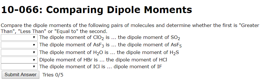 10-066: Comparing Dipole Moments
Compare the dipole moments of the following pairs of molecules and determine whether the first is "Greater
Than", "Less Than" or "Equal to" the second.
The dipole moment of CIO2 is ... the dipole moment of SO2
The dipole moment of AsF3 is ... the dipole moment of AsF5
The dipole moment of H20 is
the dipole moment of H2S
Dipole moment of HBr is
The dipole moment of ICl is ... dipole moment of IF
the dipole moment of HCl
Submit Answer Tries 0/5
