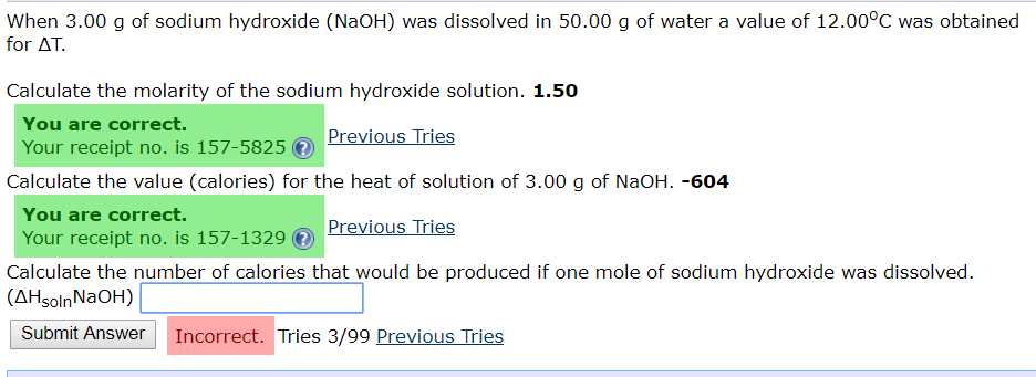 When 3.00 g of sodium hydroxide (NaOH) was dissolved in 50.00 g of water a value of 12.00°C was obtained
for AT
Calculate the molarity of the sodium hydroxide solution. 1.50
You are correct.
Previous Tries
Your receipt no. is 157-5825
Calculate the value (calories) for the heat of solution of 3.00 g of NaOH. -604
You are correct.
Previous Tries
Your receipt no. is 157-1329
Calculate the number of calories that would be produced if one mole of sodium hydroxide was dissolved
(AHsolnNaOH)
Submit Answer
Incorrect. Tries 3/99 Previous Tries
