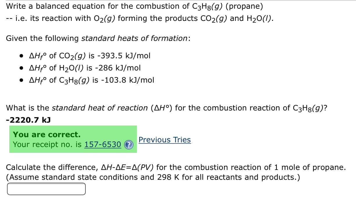 Write a balanced equation for the combustion of C3H8(g) (propane)
-i.e. its reaction with O2(g) forming the products CO2(g) and H20()
Given the following standard heats of formation
AHf of CO2(g) is -393.5 kJ/mol
AHfo of H2O(I) is -286 kJ/mol
AHfo of C3H8(g) is -103.8 kJ/mol
What is the standard heat of reaction (AH°) for the combustion reaction of C3H3(g)?
-2220.7 kJ
You are correct.
Previous Tries
Your receipt no. is 157-6530
Calculate the difference, AH-AE=A(PV) for the combustion reaction of 1 mole of propane.
(Assume standard state conditions and 298 K for all reactants and products.)
