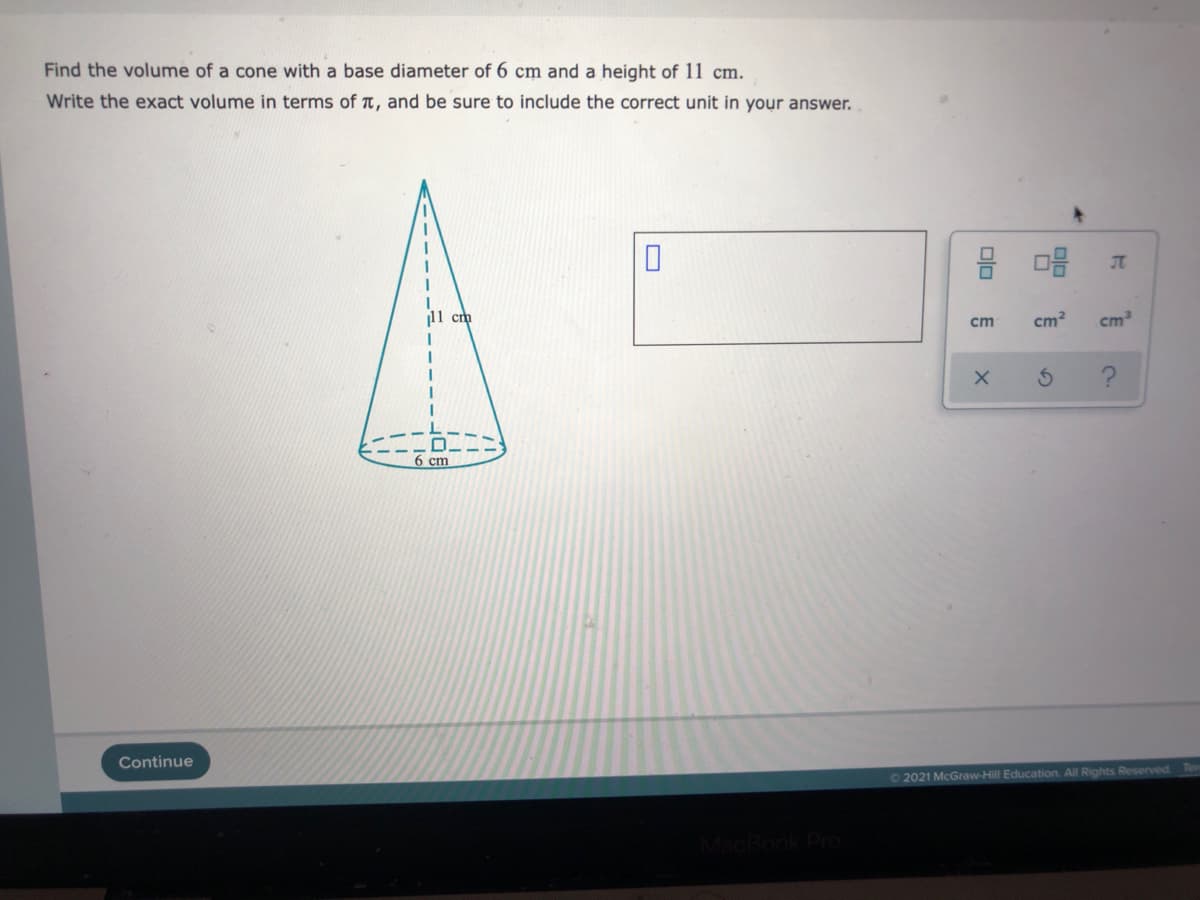 Find the volume of a cone with a base diameter of 6 cm and a height of 11 cm.
Write the exact volume in terms of t, and be sure to include the correct unit in your answer.
11 cm
cm
cm2
6
Continue
O 2021 McGraw-Hill Education. All Rights Reserved
Ter
