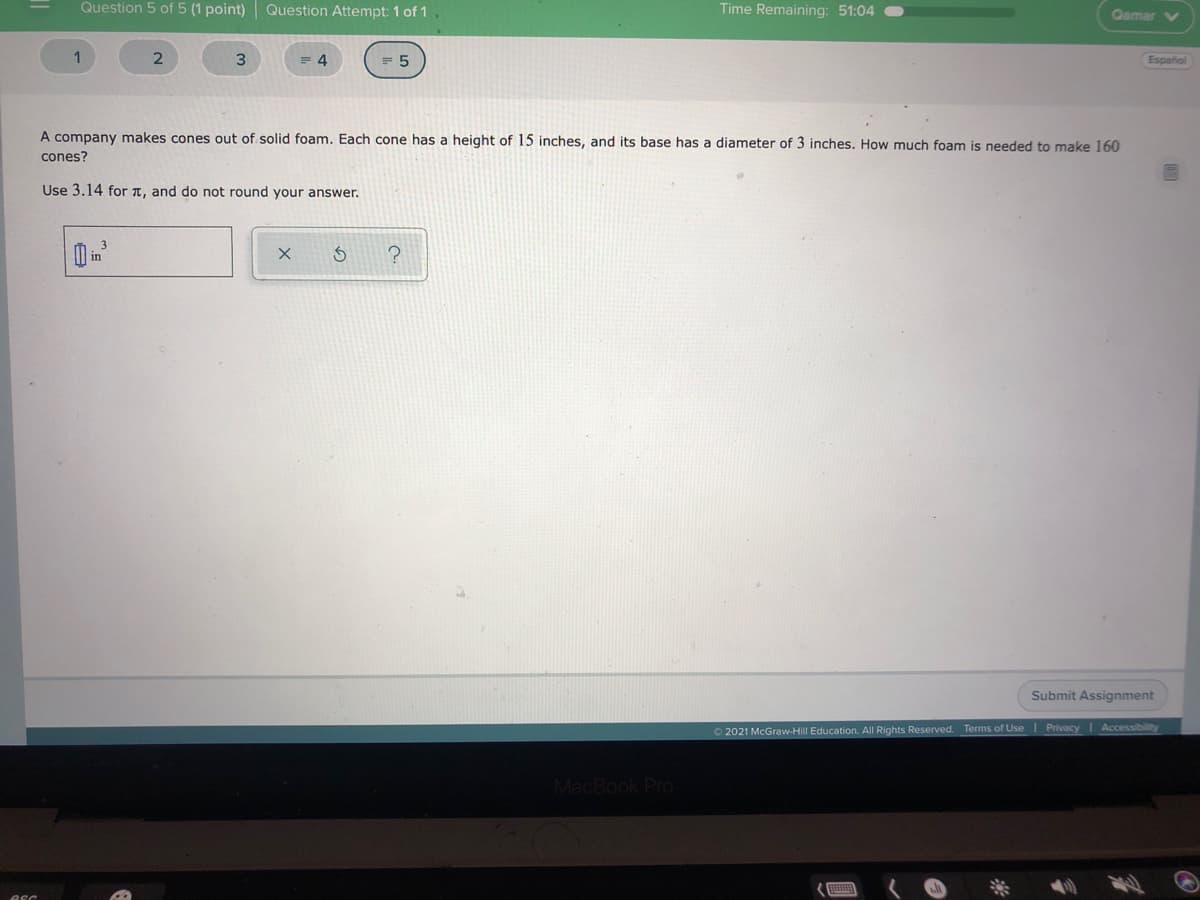 Question 5 of 5 (1 point) Question Attempt: 1 of 1
Time Remaining: 51:04
Qamar V
3
4
Español
A company makes cones out of solid foam. Each cone has a height of 15 inches, and its base has a diameter of 3 inches. How much foam is needed to make 160
cones?
Use 3.14 for T, and do not round your answer.
Submit Assignment
O 2021 McGraw-Hill Education. All Rights Reserved. Terms of Use I Privacy
Accessibility
MacBook Pro
esc
