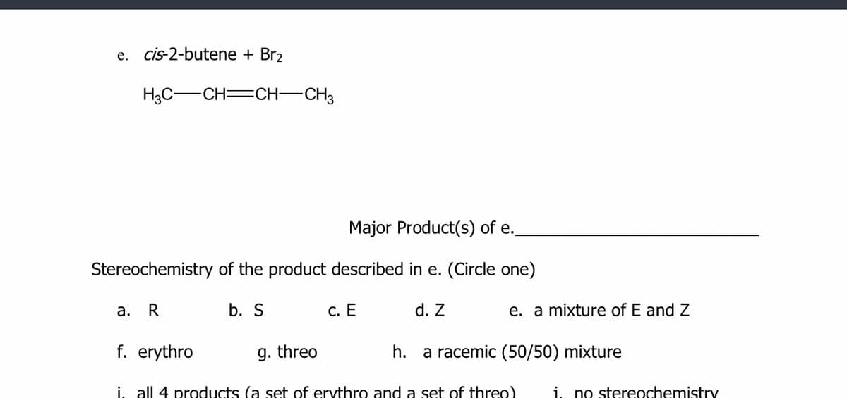 e. cis-2-butene + Br2
H3C-CH=CH-CH3
Major Product(s) of e.
Stereochemistry of the product described in e. (Circle one)
а.
R
b. S
С. Е
d. Z
e. a mixture of E and Z
f. erythro
g. threo
h. a racemic (50/50) mixture
i, all 4 products (a set of ervthro and a set of threo)
i. no stereochemistry
