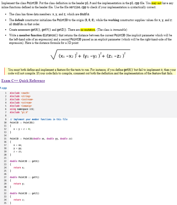 Implement the class Point30. Put the class definition in the header pl.h and the implementation in the pl.cpp file. You may not have any
inline functions defined in the header file. Use the file xercise.cpp to check if your implementation is syntactically correct.
• The class has three data members: X, y, and z, which are double.
• The default constructor initializes the Point30 to the origin (0, 0, 0), while the working constructor supplies values for x, y, and z:
all doubles in that order.
• Create accessors getX(), getY() and getZ(). There are no mutators. (The class is immutable)
• Write a member function distance() that retums the distance between the current Point30 (the implicit parameter which will be
the left-hand side of an expression) and a second Point30 passad as an explicit parameter (which will be the right-hand-side of the
expression). Here is the distance formula for a 3D point:
(Xi -x2 Ý + (yı -y2 )'+ (zı -z2 )
You must both define and implement a feature for the tests to run. For instance, if you define getX() but fail to implement it, then your
code will not compile. Ifyour code fails to compile, comment out both the definition and the implementation of the feature that fails.
Exam C++ Quick Reference
1.cpp
1 sinclude camath
2 sinclude <string
sinclude <iostrean
4 sinclude <sstream
sinclude <iomanip>
6 using namespace std;
sinclude "pl.h"
8
9 I/ Implenent your member functions in this file
Point30 :: Point3D()
10
11
X = y=z = 0;
}
12
13
14
Point30 :: Point3D(double xx, double yy, double zz)
{
15
16
17
X = XX;
18
y = yy:
Z = z2;
19
20
}
21
22
double Point30 :: getX()
23
24
return x;
25
26
double Point30 :: getY()
{
return y:
27
28
29
30
31
32
double Point30 :: get2()
33
34
return z;
35 )
