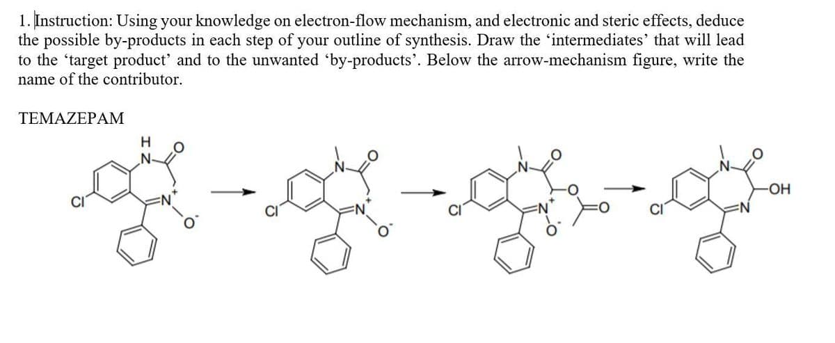 1. Instruction: Using your knowledge on electron-flow mechanism, and electronic and steric effects, deduce
the possible by-products in each step of your outline of synthesis. Draw the 'intermediates' that will lead
to the 'target product' and to the unwanted 'by-products'. Below the arrow-mechanism figure, write the
name of the contributor.
TEMAZEPAM
H
HO-
